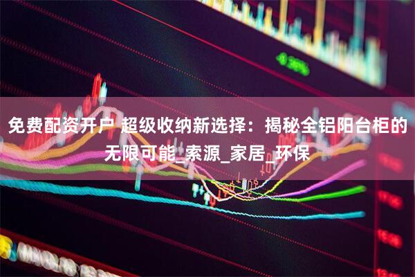 免费配资开户 超级收纳新选择：揭秘全铝阳台柜的无限可能_索源_家居_环保
