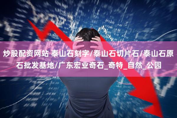 炒股配资网站 泰山石刻字/泰山石切片石/泰山石原石批发基地/广东宏业奇石_奇特_自然_公园