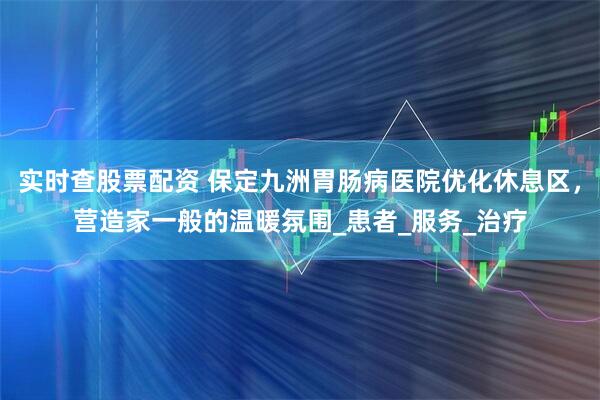 实时查股票配资 保定九洲胃肠病医院优化休息区，营造家一般的温暖氛围_患者_服务_治疗
