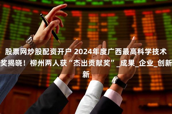 股票网炒股配资开户 2024年度广西最高科学技术奖揭晓！柳州两人获“杰出贡献奖”_成果_企业_创新