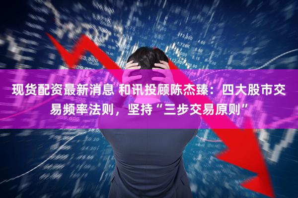 现货配资最新消息 和讯投顾陈杰臻：四大股市交易频率法则，坚持“三步交易原则”