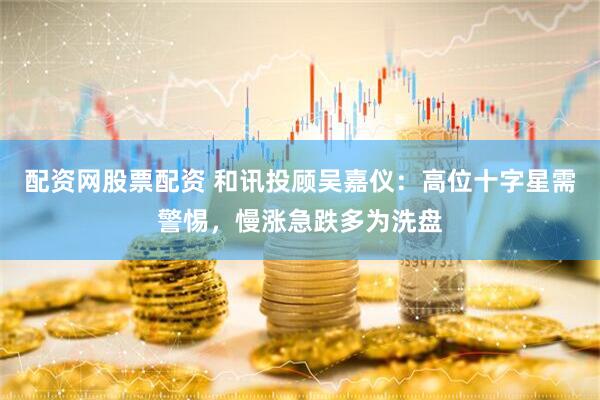配资网股票配资 和讯投顾吴嘉仪：高位十字星需警惕，慢涨急跌多为洗盘