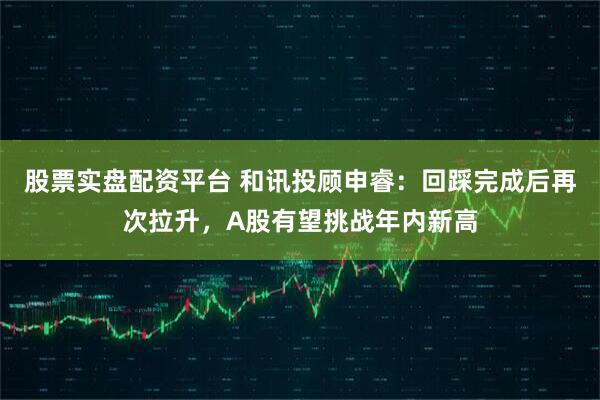 股票实盘配资平台 和讯投顾申睿：回踩完成后再次拉升，A股有望挑战年内新高