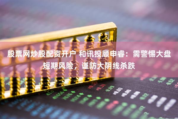 股票网炒股配资开户 和讯投顾申睿：需警惕大盘短期风险，谨防大阴线杀跌