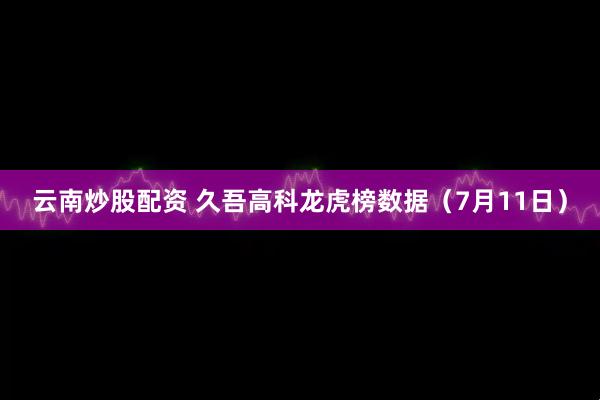 云南炒股配资 久吾高科龙虎榜数据（7月11日）