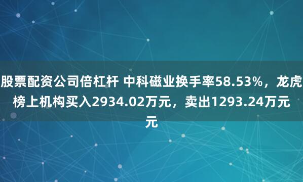 股票配资公司倍杠杆 中科磁业换手率58.53%，龙虎榜上机构买入2934.02万元，卖出1293.24万元