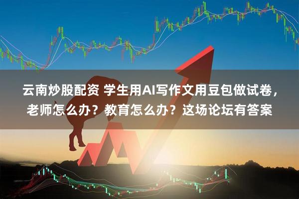 云南炒股配资 学生用AI写作文用豆包做试卷，老师怎么办？教育怎么办？这场论坛有答案