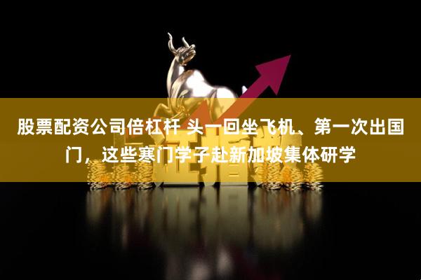 股票配资公司倍杠杆 头一回坐飞机、第一次出国门，这些寒门学子赴新加坡集体研学
