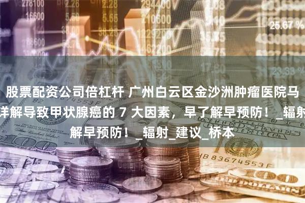 股票配资公司倍杠杆 广州白云区金沙洲肿瘤医院马晓东医生：详解导致甲状腺癌的 7 大因素，早了解早预防！_辐射_建议_桥本