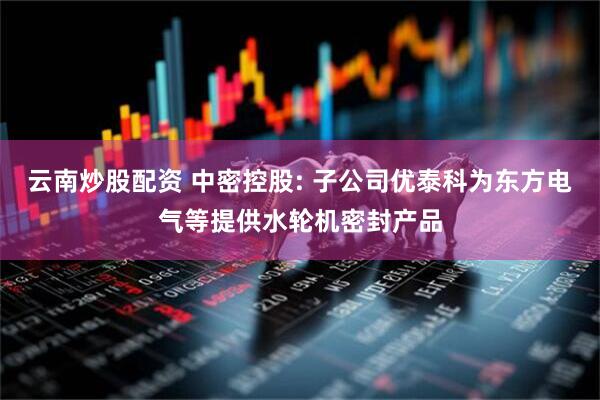 云南炒股配资 中密控股: 子公司优泰科为东方电气等提供水轮机密封产品
