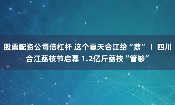 股票配资公司倍杠杆 这个夏天合江给“荔” ！四川合江荔枝节启幕 1.2亿斤荔枝“管够”