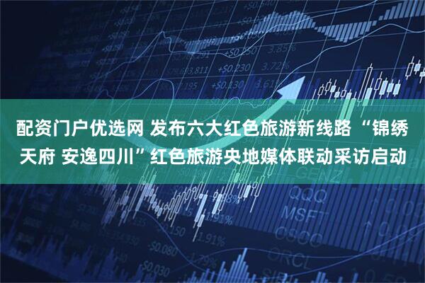 配资门户优选网 发布六大红色旅游新线路 “锦绣天府 安逸四川”红色旅游央地媒体联动采访启动