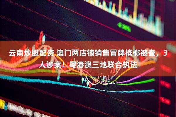 云南炒股配资 澳门两店铺销售冒牌槟榔被查，3人涉案！粤港澳三地联合执法