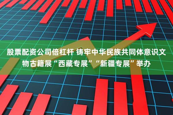 股票配资公司倍杠杆 铸牢中华民族共同体意识文物古籍展“西藏专展”“新疆专展”举办
