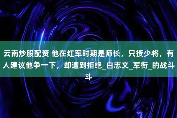 云南炒股配资 他在红军时期是师长，只授少将，有人建议他争一下，却遭到拒绝_白志文_军衔_的战斗