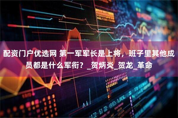 配资门户优选网 第一军军长是上将，班子里其他成员都是什么军衔？_贺炳炎_贺龙_革命