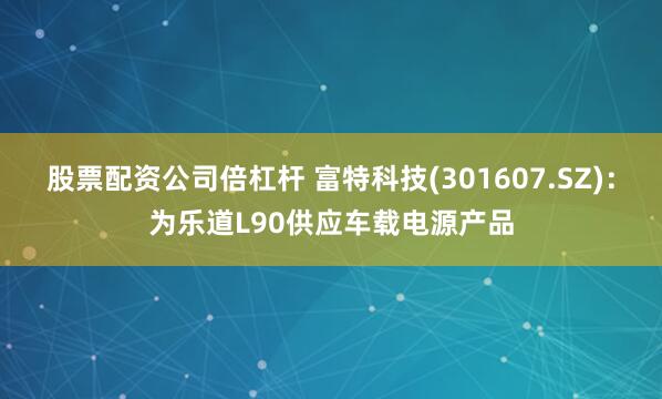 股票配资公司倍杠杆 富特科技(301607.SZ)：为乐道L90供应车载电源产品