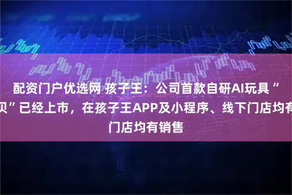 配资门户优选网 孩子王：公司首款自研AI玩具“啊贝贝”已经上市，在孩子王APP及小程序、线下门店均有销售
