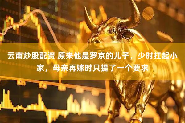 云南炒股配资 原来他是罗京的儿子，少时扛起小家，母亲再嫁时只提了一个要求