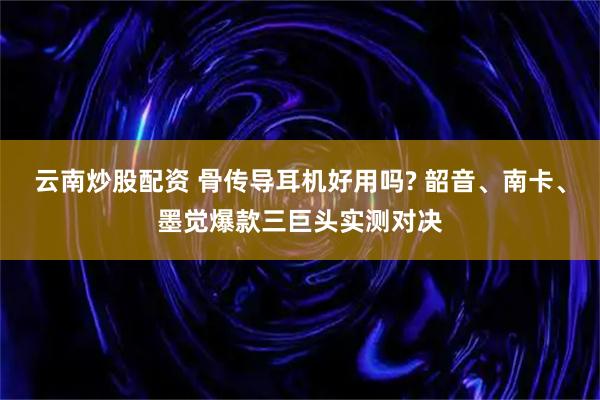 云南炒股配资 骨传导耳机好用吗? 韶音、南卡、墨觉爆款三巨头实测对决