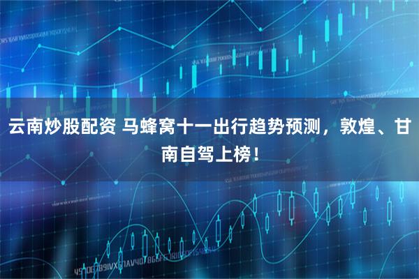 云南炒股配资 马蜂窝十一出行趋势预测，敦煌、甘南自驾上榜！
