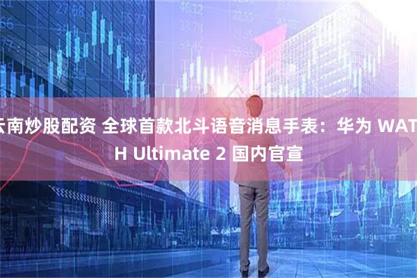 云南炒股配资 全球首款北斗语音消息手表：华为 WATCH Ultimate 2 国内官宣