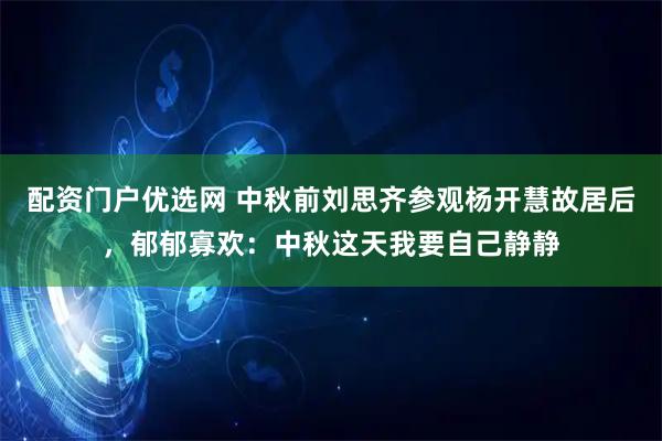 配资门户优选网 中秋前刘思齐参观杨开慧故居后，郁郁寡欢：中秋这天我要自己静静