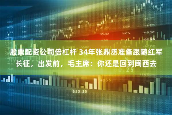 股票配资公司倍杠杆 34年张鼎丞准备跟随红军长征，出发前，毛主席：你还是回到闽西去