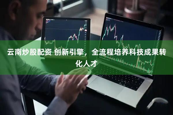 云南炒股配资 创新引擎，全流程培养科技成果转化人才