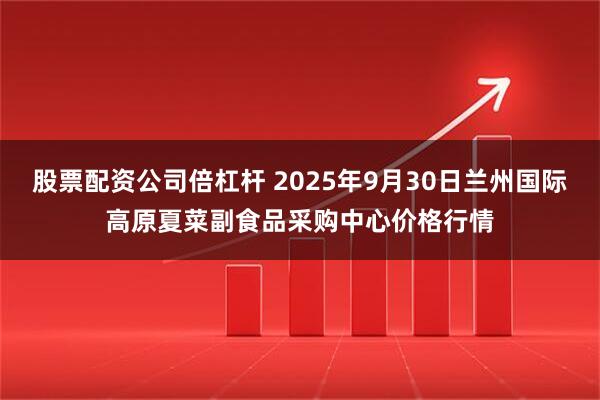 股票配资公司倍杠杆 2025年9月30日兰州国际高原夏菜副食品采购中心价格行情