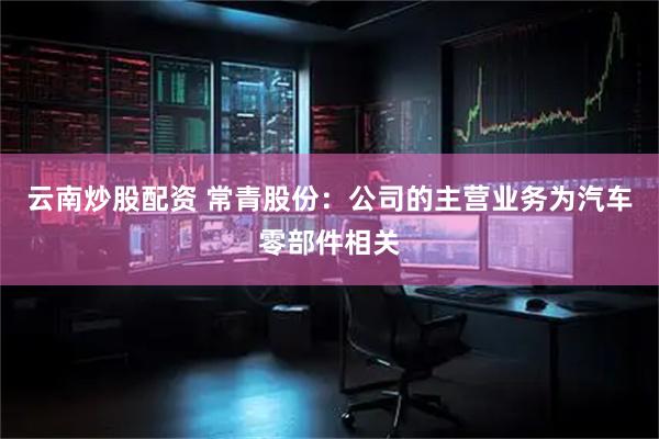 云南炒股配资 常青股份：公司的主营业务为汽车零部件相关