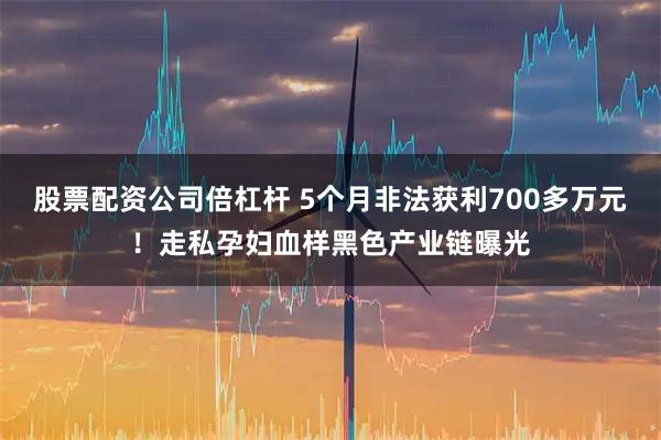 股票配资公司倍杠杆 5个月非法获利700多万元！走私孕妇血样黑色产业链曝光