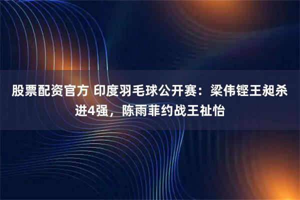 股票配资官方 印度羽毛球公开赛：梁伟铿王昶杀进4强，陈雨菲约战王祉怡