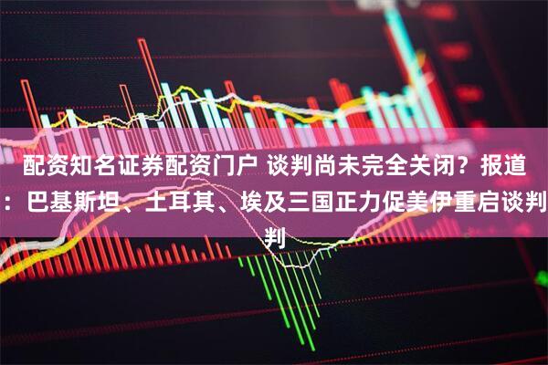 配资知名证券配资门户 谈判尚未完全关闭？报道：巴基斯坦、土耳其、埃及三国正力促美伊重启谈判