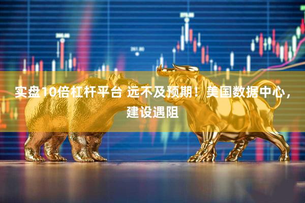 实盘10倍杠杆平台 远不及预期！美国数据中心，建设遇阻
