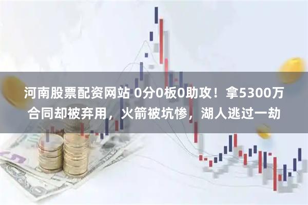 河南股票配资网站 0分0板0助攻！拿5300万合同却被弃用，火箭被坑惨，湖人逃过一劫