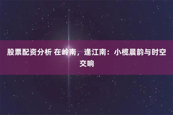 股票配资分析 在岭南，逢江南：小榄晨韵与时空交响