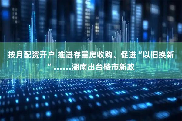 按月配资开户 推进存量房收购、促进“以旧换新”……湖南出台楼市新政